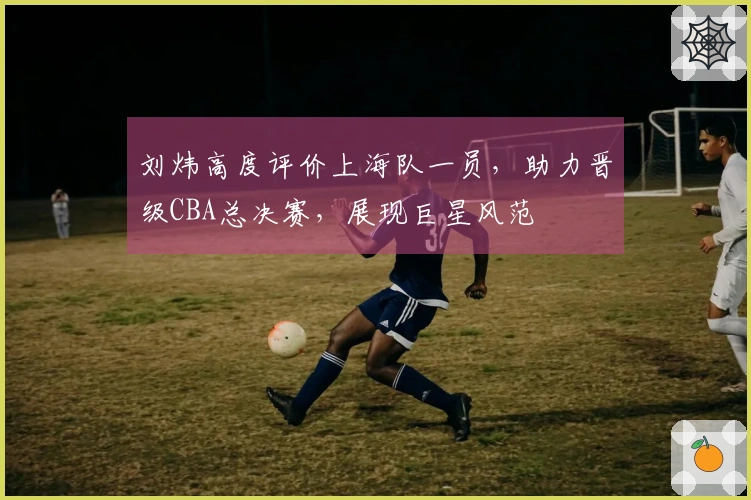 刘炜高度评价上海队一员，助力晋级CBA总决赛，展现巨星风范