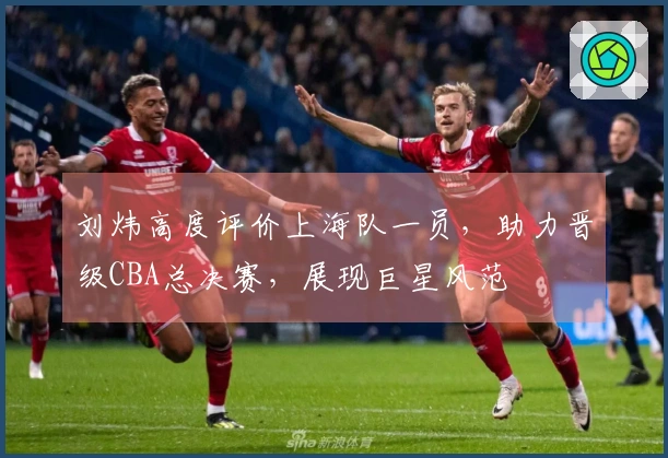 刘炜高度评价上海队一员，助力晋级CBA总决赛，展现巨星风范
